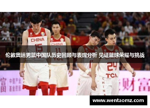 伦敦奥运男篮中国队历史回顾与表现分析 见证篮球荣耀与挑战
